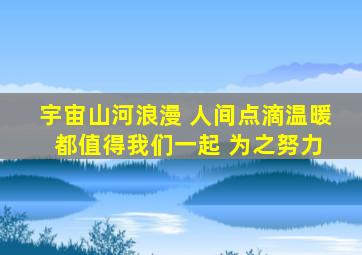 宇宙山河浪漫 人间点滴温暖 都值得我们一起 为之努力